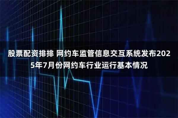 股票配资排排 网约车监管信息交互系统发布2025年7月份网约车行业运行基本情况