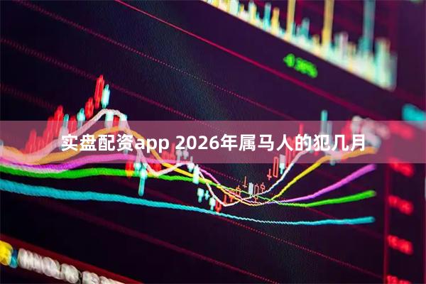 实盘配资app 2026年属马人的犯几月
