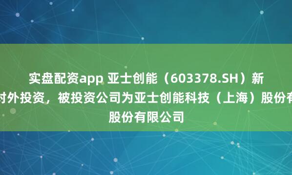 实盘配资app 亚士创能（603378.SH）新增一起对外投资，被投资公司为亚士创能科技（上海）股份有限公司