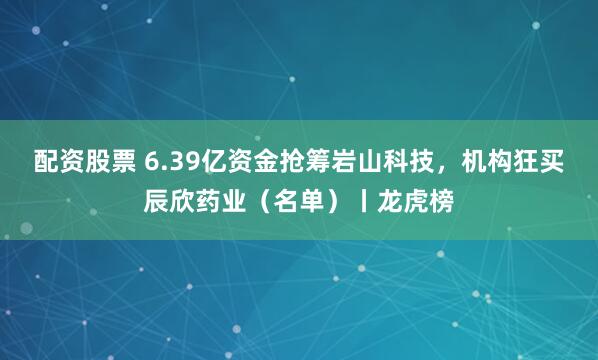配资股票 6.39亿资金抢筹岩山科技，机构狂买辰欣药业（名单）丨龙虎榜