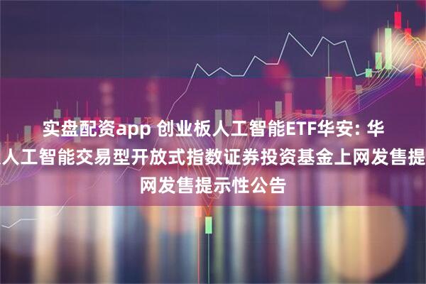 实盘配资app 创业板人工智能ETF华安: 华安创业板人工智能交易型开放式指数证券投资基金上网发售提示性公告