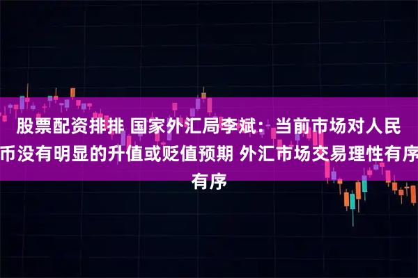 股票配资排排 国家外汇局李斌：当前市场对人民币没有明显的升值或贬值预期 外汇市场交易理性有序