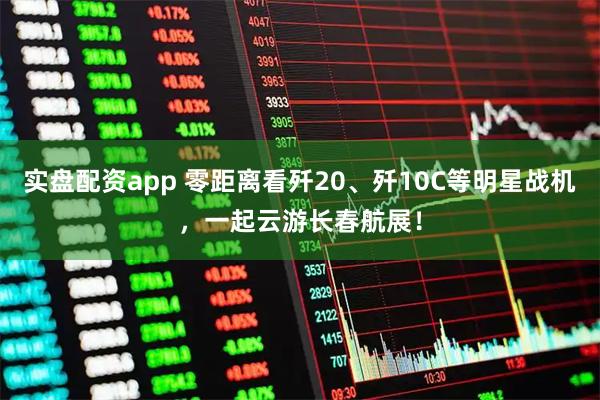 实盘配资app 零距离看歼20、歼10C等明星战机，一起云游长春航展！