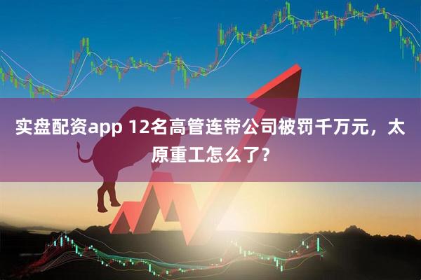 实盘配资app 12名高管连带公司被罚千万元，太原重工怎么了？