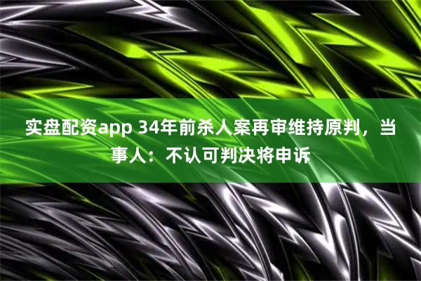 实盘配资app 34年前杀人案再审维持原判，当事人：不认可判决将申诉