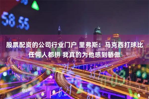 股票配资的公司行业门户 里弗斯：马克西打球比任何人都拼 我真的为他感到骄傲
