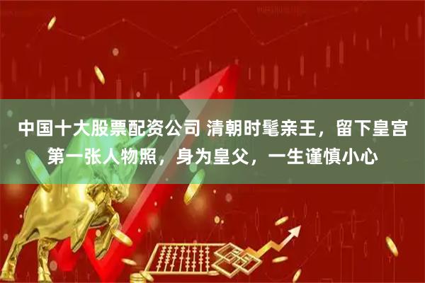 中国十大股票配资公司 清朝时髦亲王，留下皇宫第一张人物照，身为皇父，一生谨慎小心