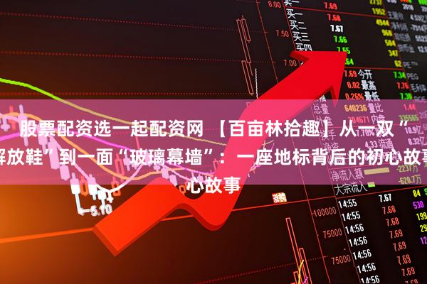 股票配资选一起配资网 【百亩林拾趣】从一双“解放鞋”到一面“玻璃幕墙”：一座地标背后的初心故事