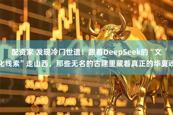 配资家 发现冷门世遗！跟着DeepSeek的“文化线索”走山西，那些无名的古建里藏着真正的华夏魂