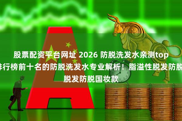 股票配资平台网址 2026 防脱洗发水亲测top10 款排行榜前十名的防脱洗发水专业解析！脂溢性脱发防脱国妆款