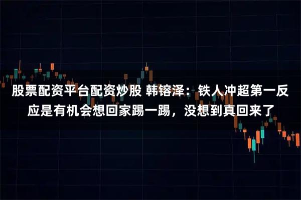 股票配资平台配资炒股 韩镕泽：铁人冲超第一反应是有机会想回家踢一踢，没想到真回来了
