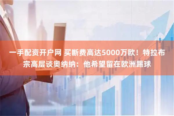 一手配资开户网 买断费高达5000万欧！特拉布宗高层谈奥纳纳：他希望留在欧洲踢球