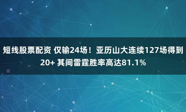 短线股票配资 仅输24场！亚历山大连续127场得到20+ 其间雷霆胜率高达81.1%