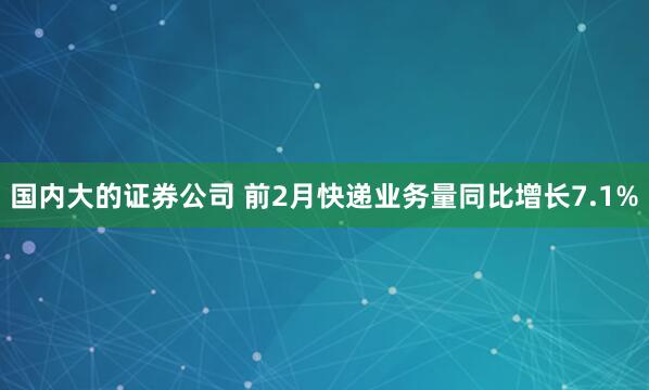 国内大的证券公司 前2月快递业务量同比增长7.1%