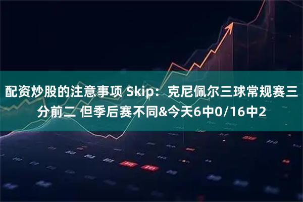 配资炒股的注意事项 Skip：克尼佩尔三球常规赛三分前二 但季后赛不同&今天6中0/16中2